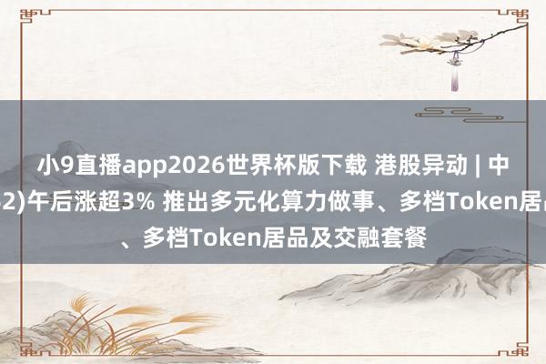 小9直播app2026世界杯版下载 港股异动 | 中国联通(00762)午后涨超3% 推出多元化算力做事、多档Token居品及交融套餐