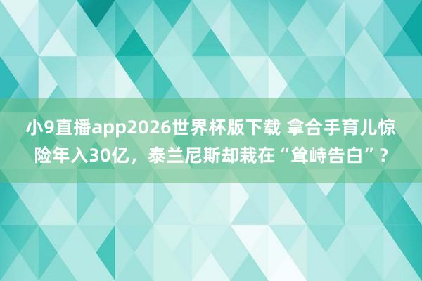 小9直播app2026世界杯版下载 拿合手育儿惊险年入30亿，泰兰尼斯却栽在“耸峙告白”？