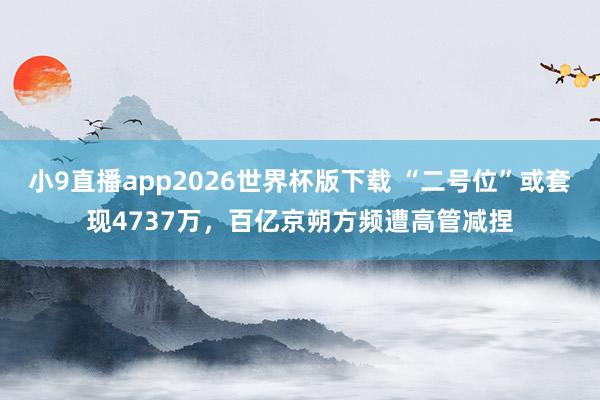 小9直播app2026世界杯版下载 “二号位”或套现4737万，百亿京朔方频遭高管减捏