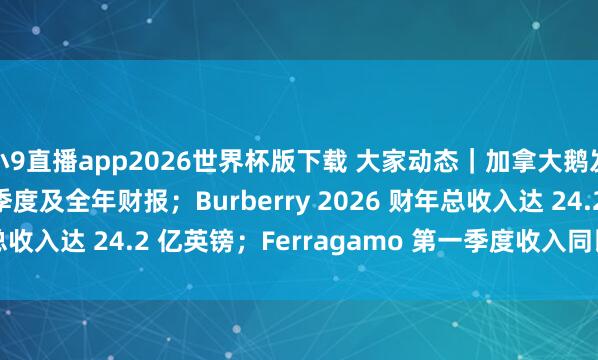 小9直播app2026世界杯版下载 大家动态｜加拿大鹅发布 2026 财年第四季度及全年财报；Burberry 2026 财年总收入达 24.2 亿英镑；Ferragamo 第一季度收入同比下跌 5.5%