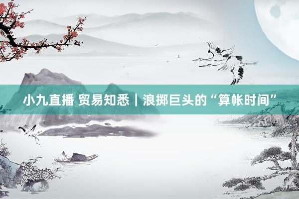 小九直播 贸易知悉｜浪掷巨头的“算帐时间”