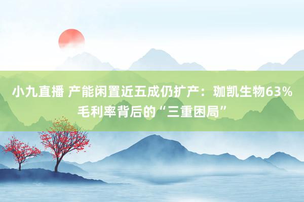 小九直播 产能闲置近五成仍扩产：珈凯生物63%毛利率背后的“三重困局”