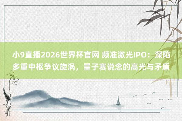 小9直播2026世界杯官网 频准激光IPO：深陷多重中枢争议旋涡，量子赛说念的高光与矛盾