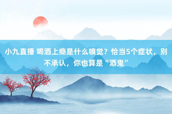 小九直播 喝酒上瘾是什么嗅觉？恰当5个症状，别不承认，你也算是“酒鬼”