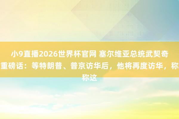 小9直播2026世界杯官网 塞尔维亚总统武契奇放重磅话：等特朗普、普京访华后，他将再度访华，称这