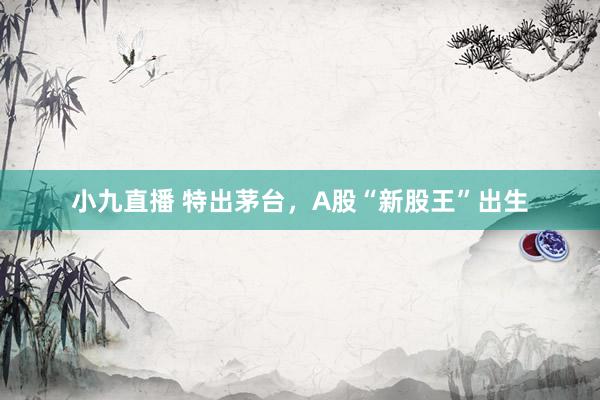 小九直播 特出茅台，A股“新股王”出生