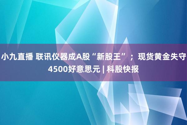 小九直播 联讯仪器成A股“新股王” ；现货黄金失守4500好意思元 | 科股快报