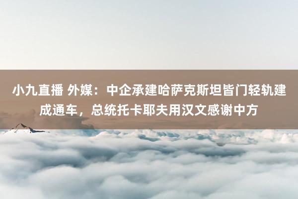 小九直播 外媒：中企承建哈萨克斯坦皆门轻轨建成通车，总统托卡耶夫用汉文感谢中方