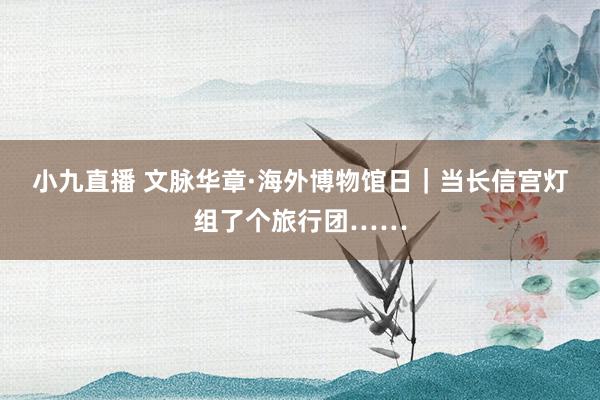 小九直播 文脉华章·海外博物馆日｜当长信宫灯组了个旅行团……