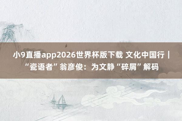 小9直播app2026世界杯版下载 文化中国行｜“瓷语者”翁彦俊：为文静“碎屑”解码
