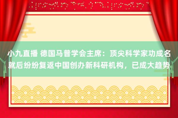 小九直播 德国马普学会主席：顶尖科学家功成名就后纷纷复返中国创办新科研机构，已成大趋势