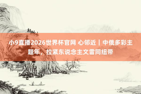 小9直播2026世界杯官网 心邻近｜中俄多彩主题年，拉紧东说念主文雷同纽带