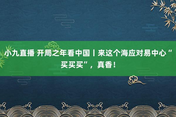 小九直播 开局之年看中国丨来这个海应对易中心“买买买”，真香！