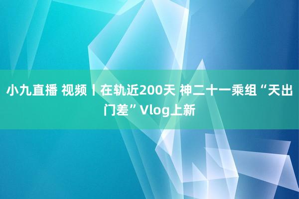 小九直播 视频丨在轨近200天 神二十一乘组“天出门差”Vlog上新