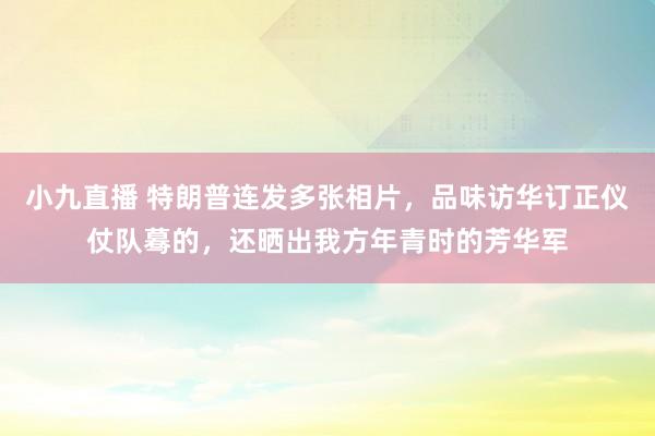 小九直播 特朗普连发多张相片，品味访华订正仪仗队蓦的，还晒出我方年青时的芳华军