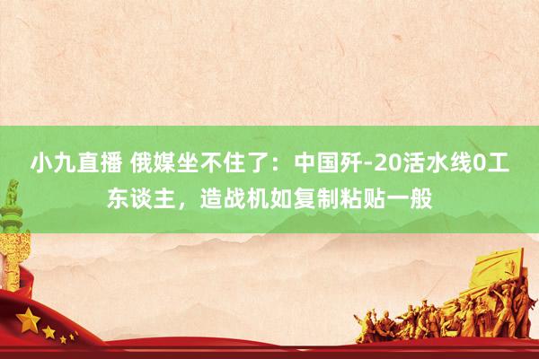 小九直播 俄媒坐不住了：中国歼-20活水线0工东谈主，造战机如复制粘贴一般