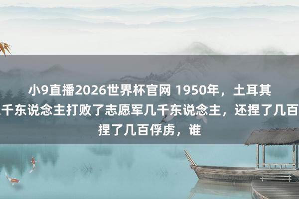小9直播2026世界杯官网 1950年，土耳其果然用五千东说念主打败了志愿军几千东说念主，还捏了几百俘虏，谁