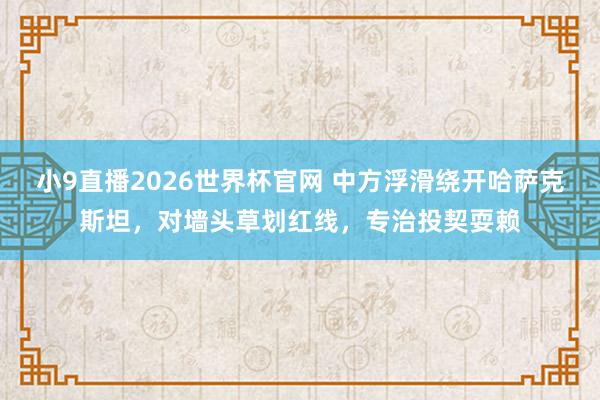 小9直播2026世界杯官网 中方浮滑绕开哈萨克斯坦，对墙头草划红线，专治投契耍赖