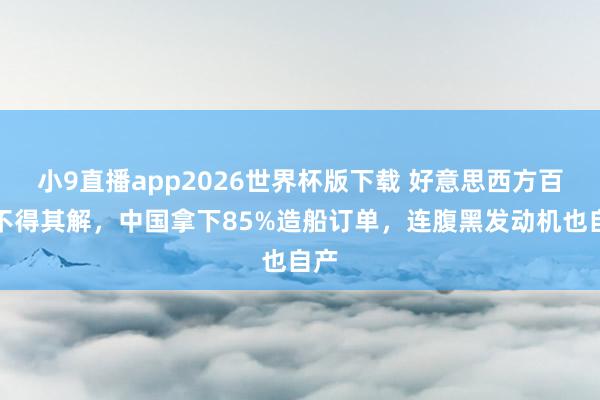 小9直播app2026世界杯版下载 好意思西方百想不得其解，中国拿下85%造船订单，连腹黑发动机也自产