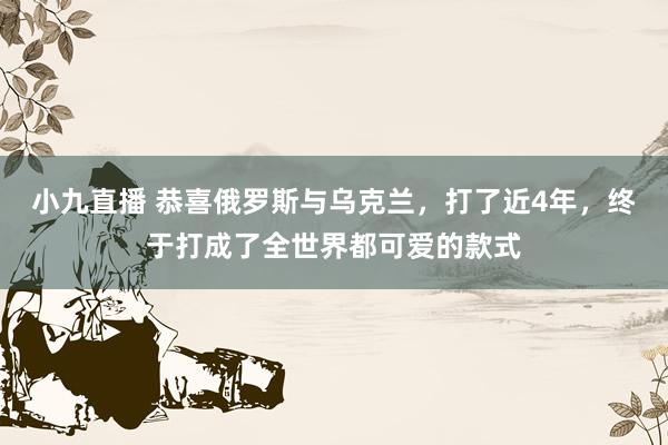 小九直播 恭喜俄罗斯与乌克兰，打了近4年，终于打成了全世界都可爱的款式
