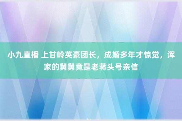 小九直播 上甘岭英豪团长，成婚多年才惊觉，浑家的舅舅竟是老蒋头号亲信