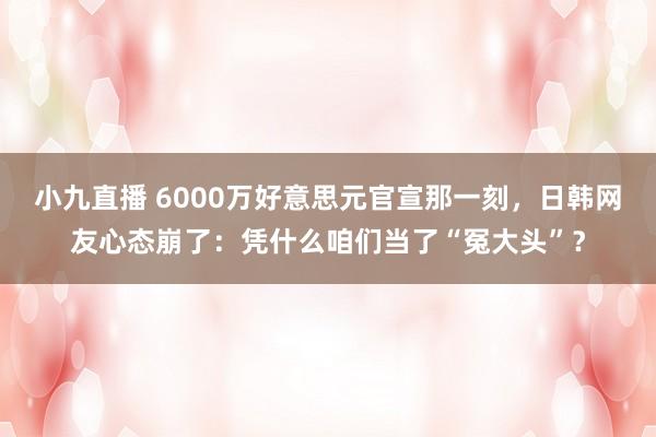 小九直播 6000万好意思元官宣那一刻，日韩网友心态崩了：凭什么咱们当了“冤大头”？