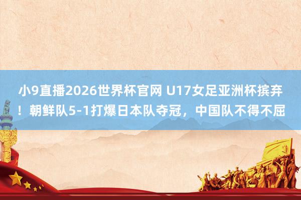小9直播2026世界杯官网 U17女足亚洲杯摈弃！朝鲜队5-1打爆日本队夺冠，中国队不得不屈