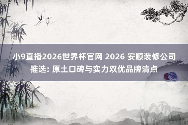 小9直播2026世界杯官网 2026 安顺装修公司推选: 原土口碑与实力双优品牌清点