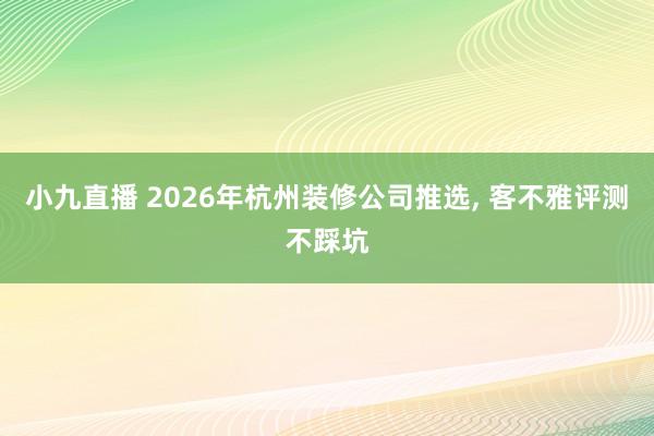 小九直播 2026年杭州装修公司推选， 客不雅评测不踩坑