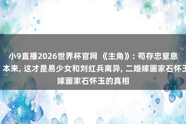 小9直播2026世界杯官网 《主角》: 苟存忠窒息而一火! 本来， 这才是易少女和刘红兵离异， 二婚嫁画家石怀玉的真相
