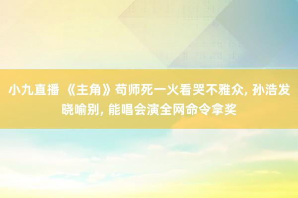 小九直播 《主角》苟师死一火看哭不雅众， 孙浩发晓喻别， 能唱会演全网命令拿奖