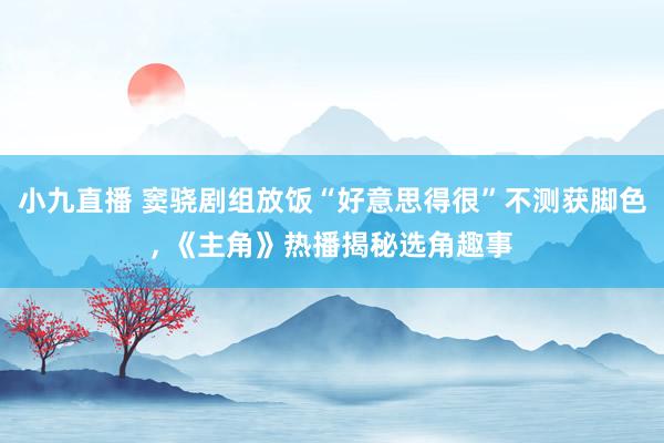 小九直播 窦骁剧组放饭“好意思得很”不测获脚色， 《主角》热播揭秘选角趣事