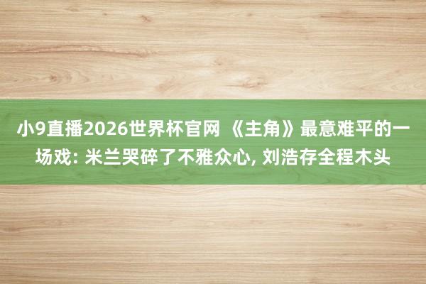 小9直播2026世界杯官网 《主角》最意难平的一场戏: 米兰哭碎了不雅众心， 刘浩存全程木头