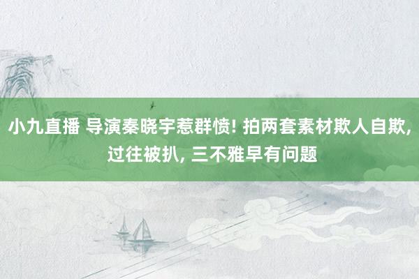 小九直播 导演秦晓宇惹群愤! 拍两套素材欺人自欺， 过往被扒， 三不雅早有问题