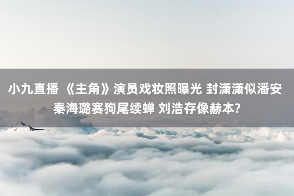 小九直播 《主角》演员戏妆照曝光 封潇潇似潘安 秦海璐赛狗尾续蝉 刘浩存像赫本?