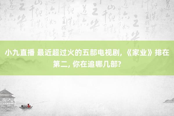 小九直播 最近超过火的五部电视剧， 《家业》排在第二， 你在追哪几部?