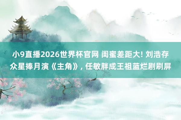 小9直播2026世界杯官网 闺蜜差距大! 刘浩存众星捧月演《主角》， 任敏胖成王祖蓝烂剧刷屏