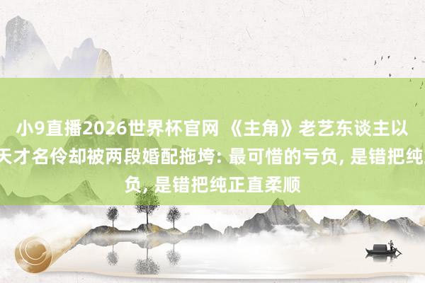 小9直播2026世界杯官网 《主角》老艺东谈主以命殉戏， 天才名伶却被两段婚配拖垮: 最可惜的亏负， 是错把纯正直柔顺