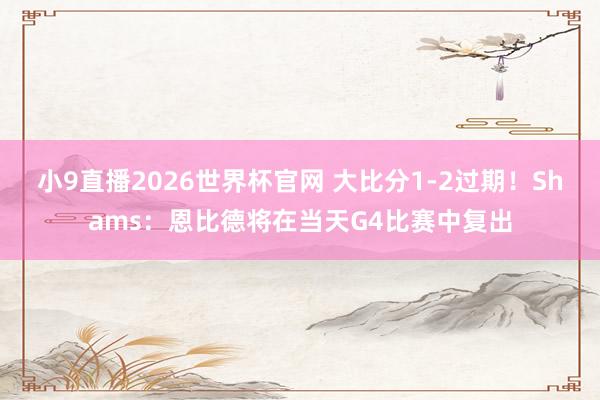 小9直播2026世界杯官网 大比分1-2过期！Shams：恩比德将在当天G4比赛中复出