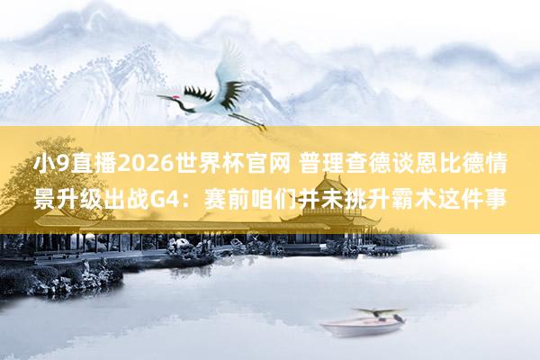 小9直播2026世界杯官网 普理查德谈恩比德情景升级出战G4：赛前咱们并未挑升霸术这件事