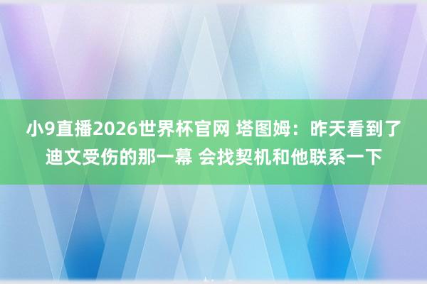 小9直播2026世界杯官网 塔图姆：昨天看到了迪文受伤的那一幕 会找契机和他联系一下