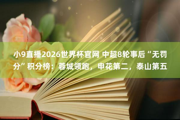 小9直播2026世界杯官网 中超8轮事后“无罚分”积分榜：蓉城领跑，申花第二，<a href=