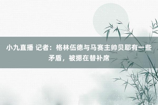 小九直播 记者：格林伍德与马赛主帅贝耶有一些矛盾，被摁在替补席