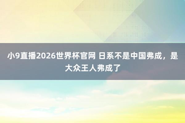 小9直播2026世界杯官网 日系不是中国弗成，是大众王人弗成了