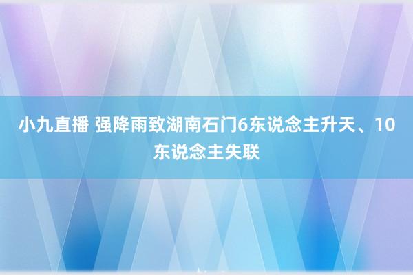 小九直播 强降雨致湖南石门6东说念主升天、10东说念主失联