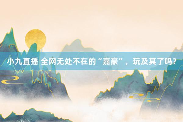 小九直播 全网无处不在的“嘉豪”，玩及其了吗？