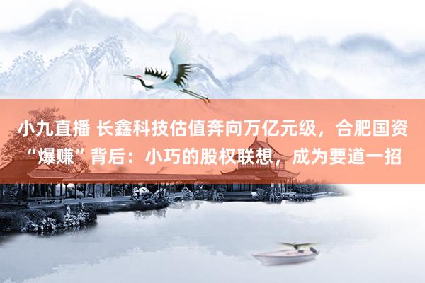 小九直播 长鑫科技估值奔向万亿元级，合肥国资“爆赚”背后：小巧的股权联想，成为要道一招