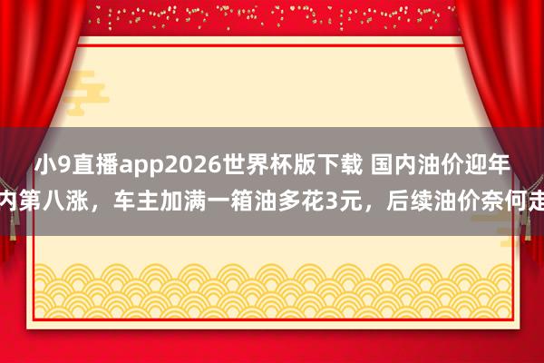 小9直播app2026世界杯版下载 国内油价迎年内第八涨，车主加满一箱油多花3元，后续油价奈何走