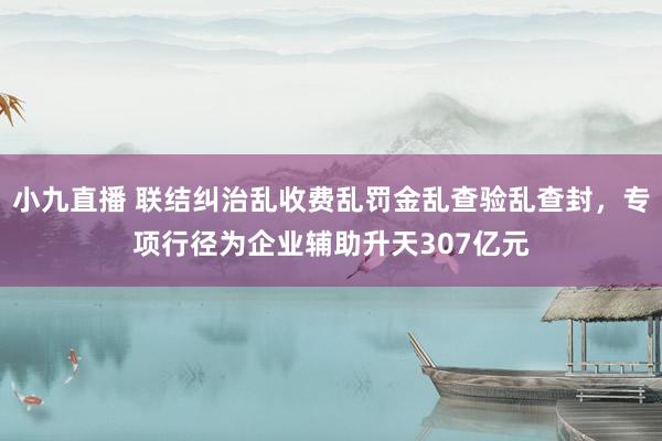 小九直播 联结纠治乱收费乱罚金乱查验乱查封，专项行径为企业辅助升天307亿元