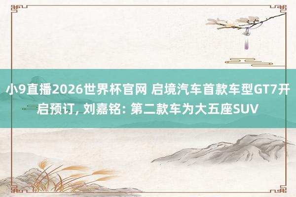 小9直播2026世界杯官网 启境汽车首款车型GT7开启预订， 刘嘉铭: 第二款车为大五座SUV
